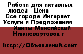 Работа для активных людей › Цена ­ 40 000 - Все города Интернет » Услуги и Предложения   . Ханты-Мансийский,Нижневартовск г.